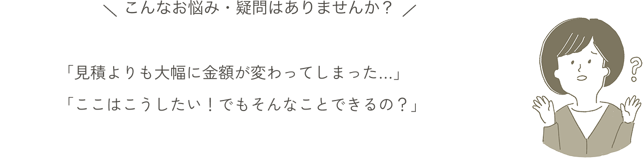 こんなお悩み・疑問はありませんか？「見積よりも大幅に金額が変わってしまった…」「ここはこうしたい！でもそんなことできるの？」